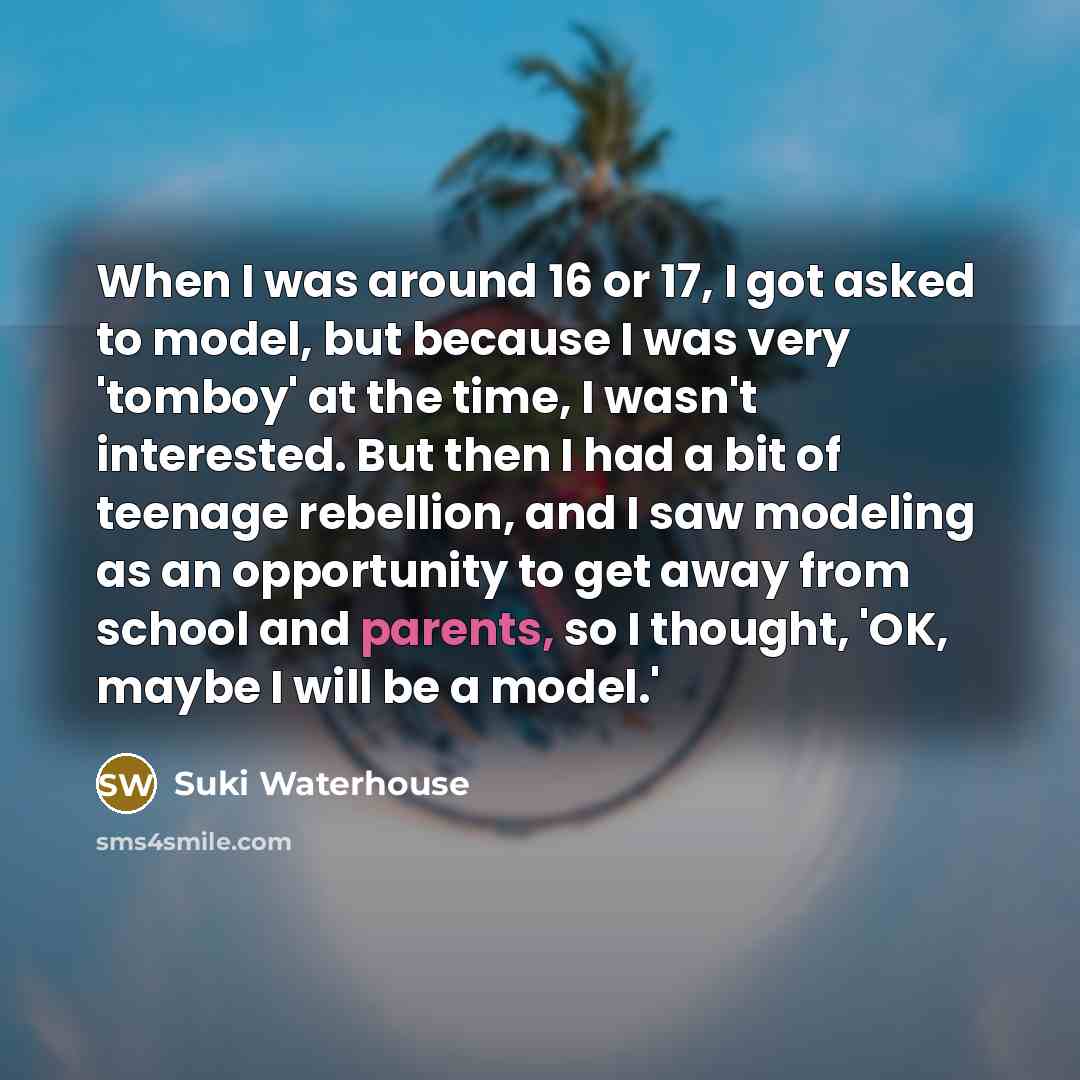 “When I was around 16 or 17, I got asked to model, but because I was very 'tomboy' at the time, I wasn't interested. But then I had a bit of teenage rebellion, and I saw modeling as an opportunity to get away from school and parents, so I thought, 'OK, maybe I will be a model.'” quote by Suki Waterhouse