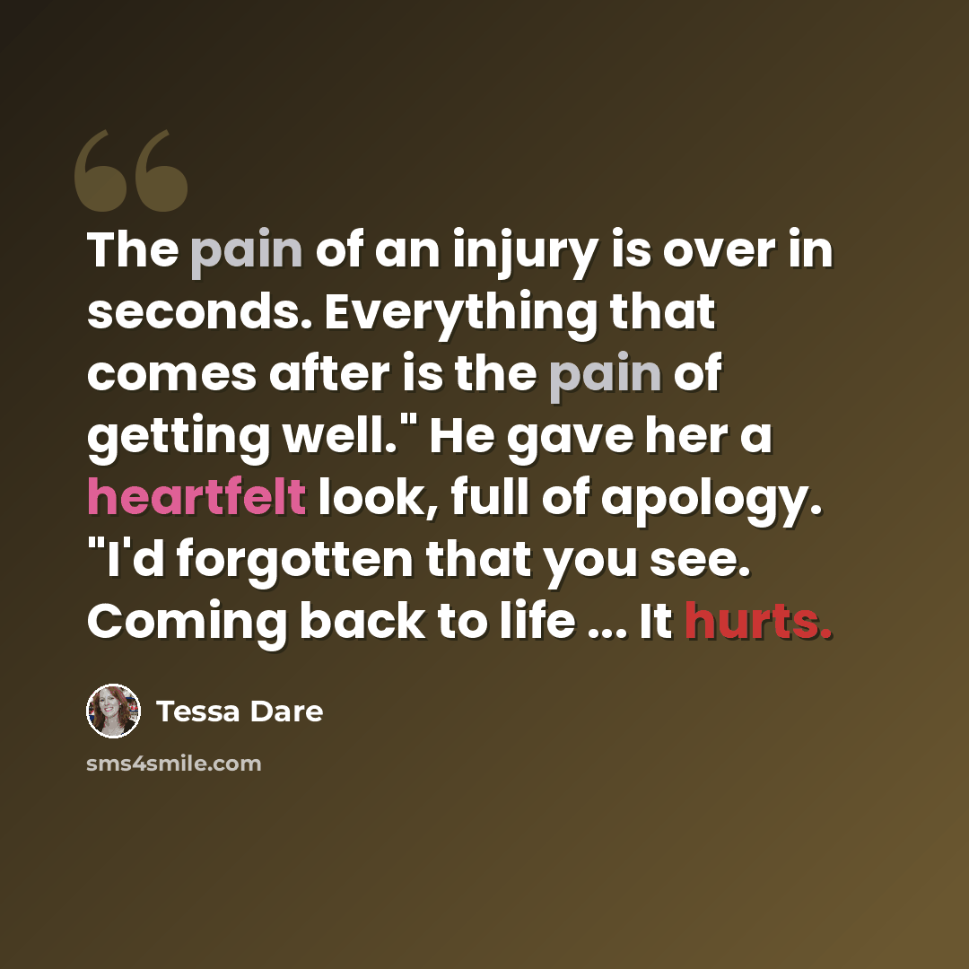 “The pain of an injury is over in seconds. Everything that comes after is the pain of getting well." He gave her a heartfelt look, full of apology. "I'd forgotten that you see. Coming back to life ... It hurts.” quote by Tessa Dare