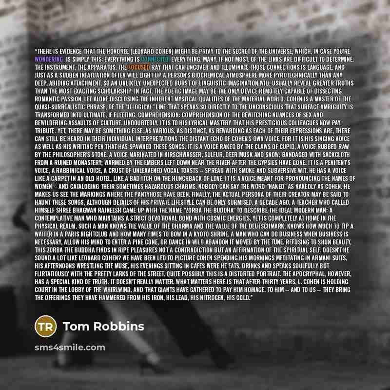 “There is evidence that the honoree [Leonard Cohen] might be privy to the secret of the universe, which, in case you're wondering, is simply this: everything is connected. Everything. Many, if not most, of the links are difficult to determine. The instrument, the apparatus, the focused ray that can…” quote by Tom Robbins