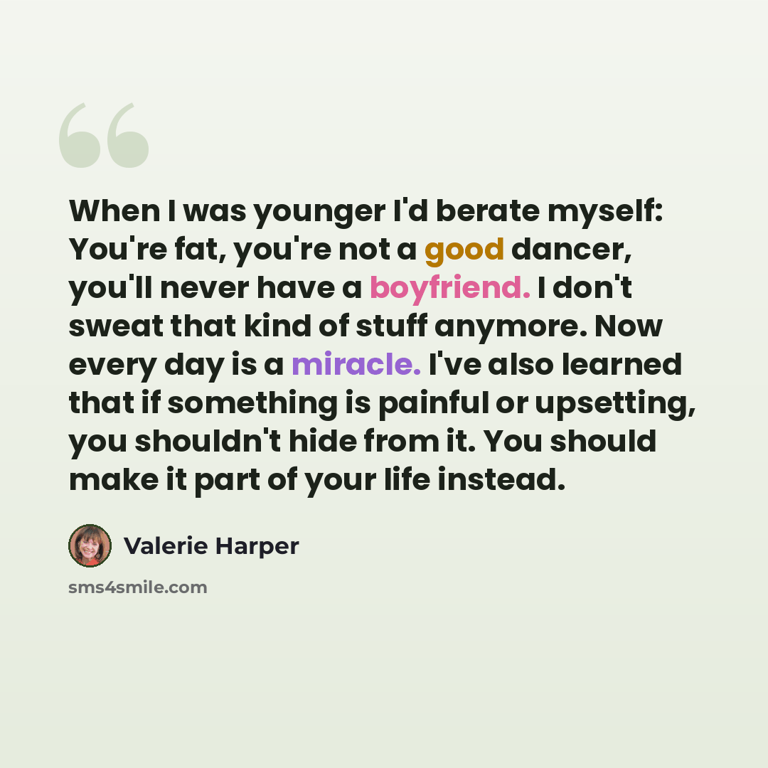 “When I was younger I'd berate myself: You're fat, you're not a good dancer, you'll never have a boyfriend. I don't sweat that kind of stuff anymore. Now every day is a miracle. I've also learned that if something is painful or upsetting, you shouldn't hide from it. You should make it part of your…” quote by Valerie Harper