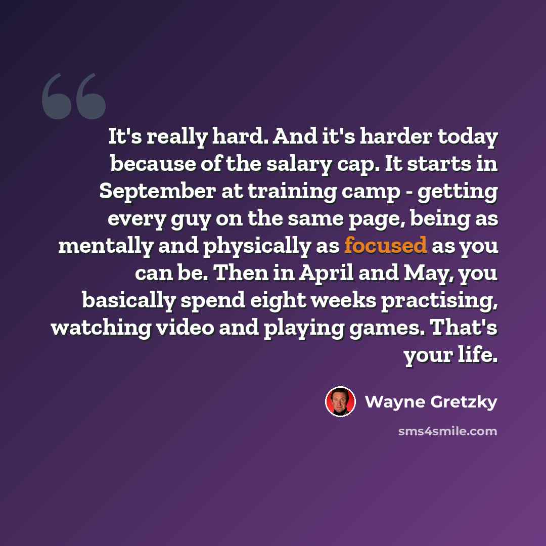 “It's really hard. And it's harder today because of the salary cap. It starts in September at training camp - getting every guy on the same page, being as mentally and physically as focused as you can be. Then in April and May, you basically spend eight weeks practising, watching video and playing…” quote by Wayne Gretzky