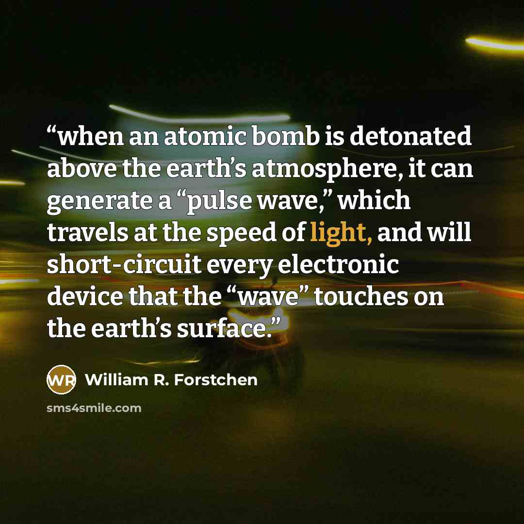 “when an atomic bomb is detonated above the earth’s atmosphere, it can generate a “pulse wave,” which travels at the speed of light, and will short-circuit every electronic device that the “wave” touches on the earth’s surface.” quote by William R. Forstchen