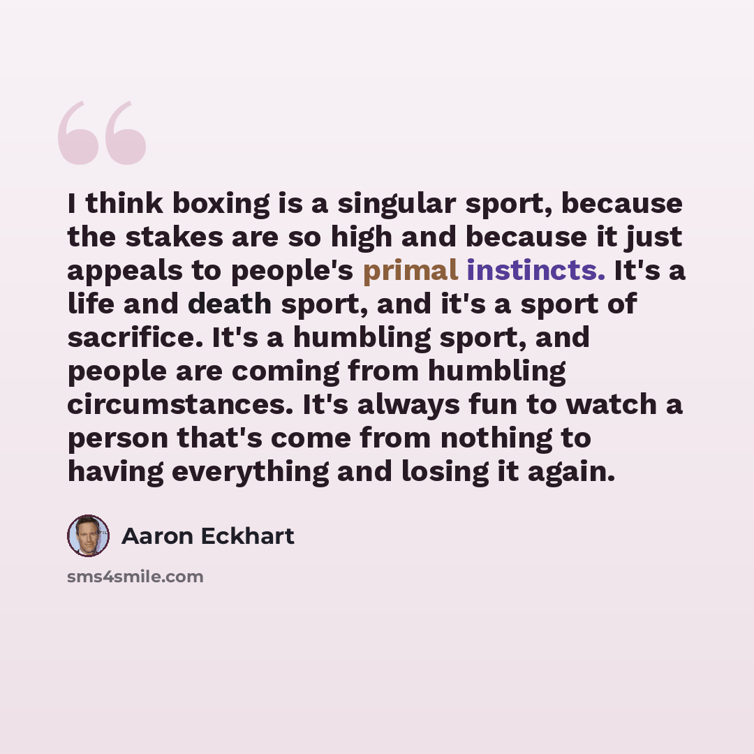 “I think boxing is a singular sport, because the stakes are so high and because it just appeals to people's primal instincts. It's a life and death sport, and it's a sport of sacrifice. It's a humbling sport, and people are coming from humbling circumstances. It's always fun to watch a person…” quote by Aaron Eckhart