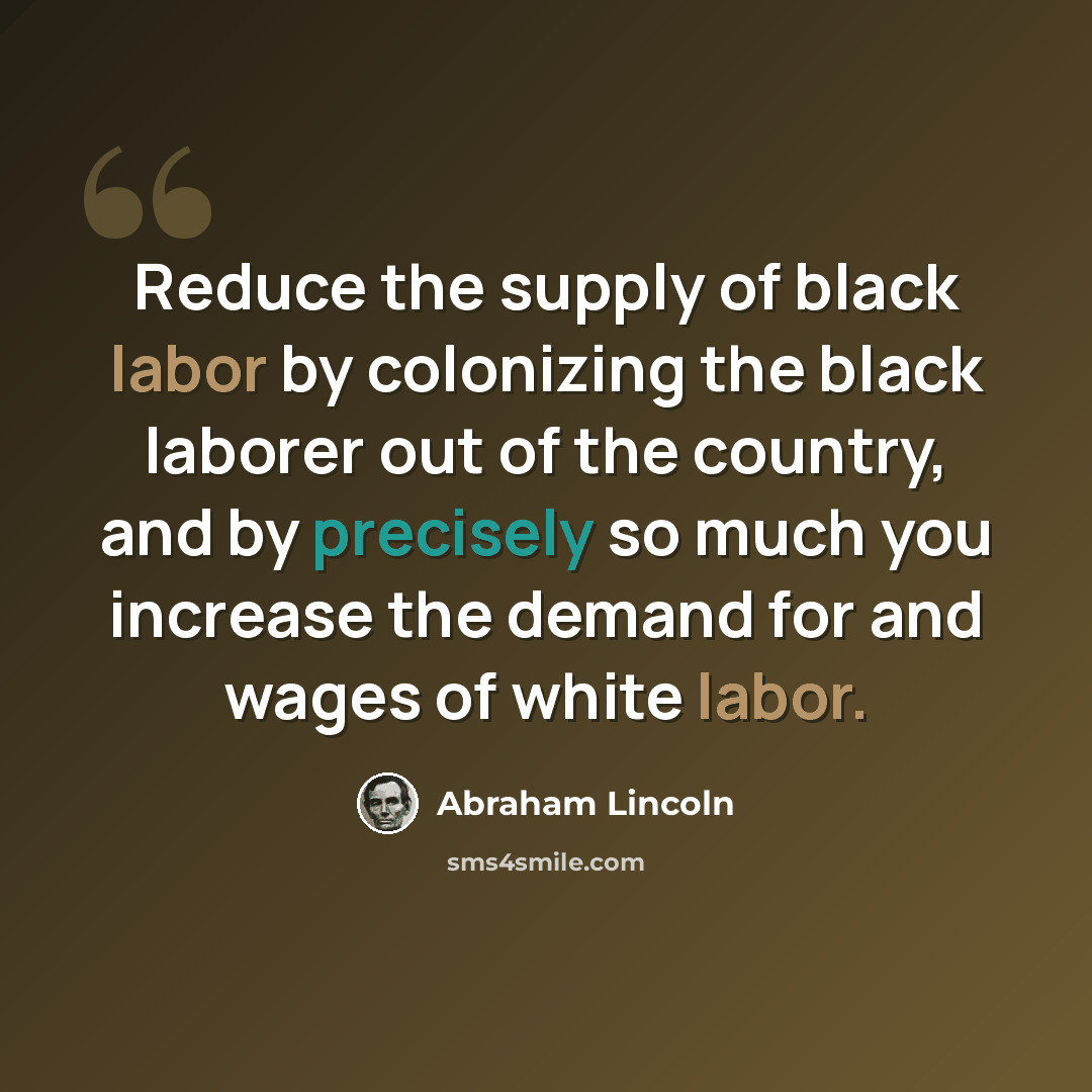 “Reduce the supply of black labor by colonizing the black laborer out of the country, and by precisely so much you increase the demand for and wages of white labor.” quote by Abraham Lincoln