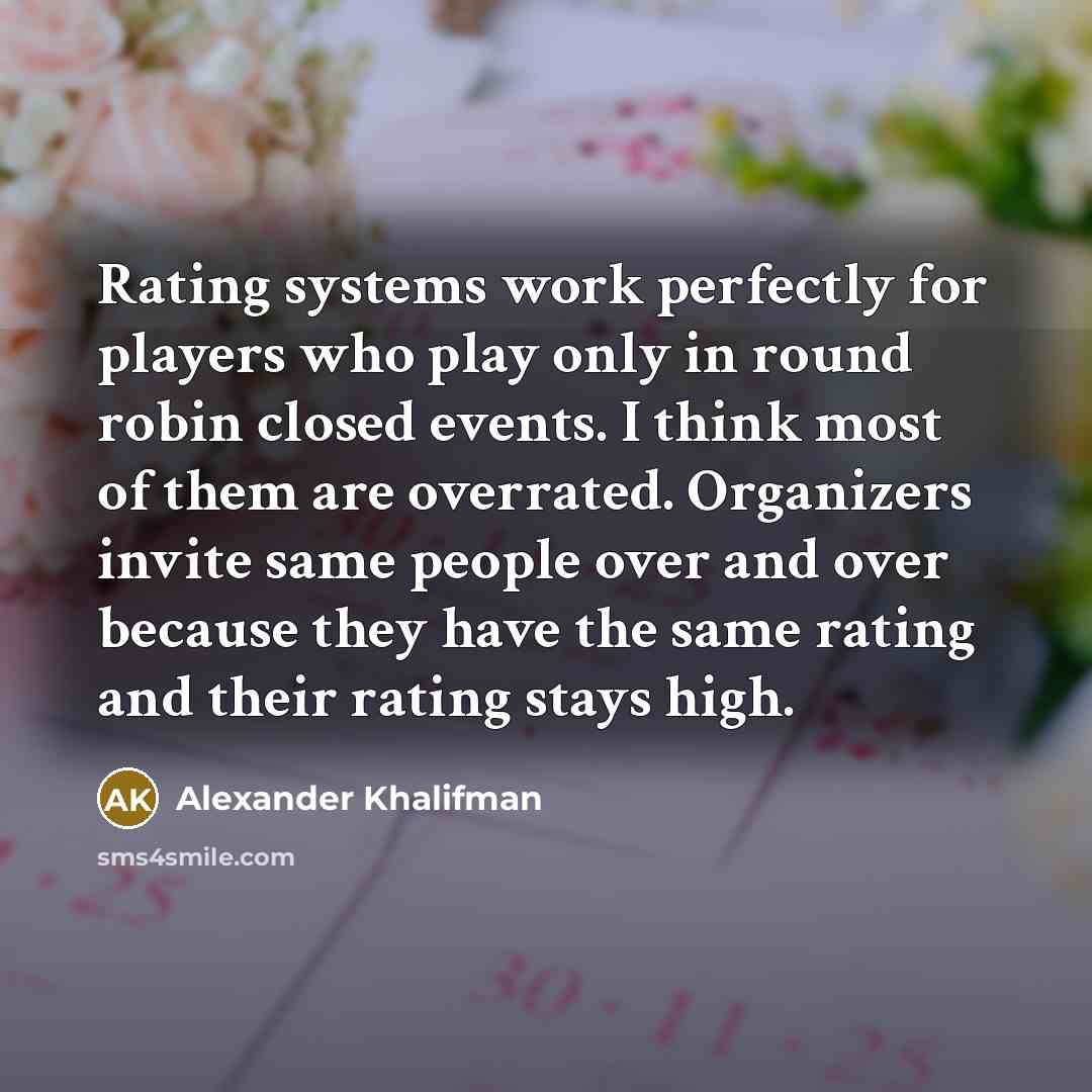 “Rating systems work perfectly for players who play only in round robin closed events. I think most of them are overrated. Organizers invite same people over and over because they have the same rating and their rating stays high.” quote by Alexander Khalifman