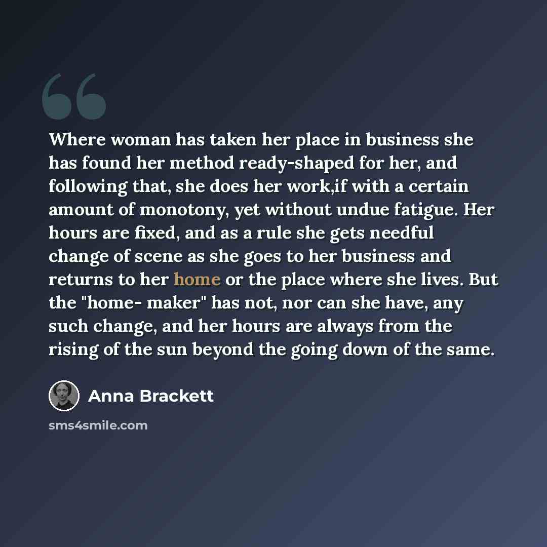 “Where woman has taken her place in business she has found her method ready-shaped for her, and following that, she does her work,if with a certain amount of monotony, yet without undue fatigue. Her hours are fixed, and as a rule she gets needful change of scene as she goes to her business and…” quote by Anna Brackett