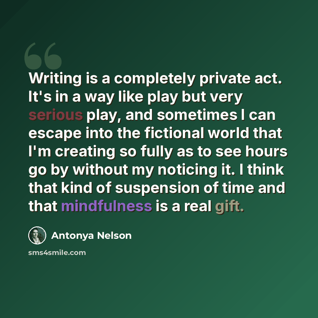 “Writing is a completely private act. It's in a way like play but very serious play, and sometimes I can escape into the fictional world that I'm creating so fully as to see hours go by without my noticing it. I think that kind of suspension of time and that mindfulness is a real gift.” quote by Antonya Nelson