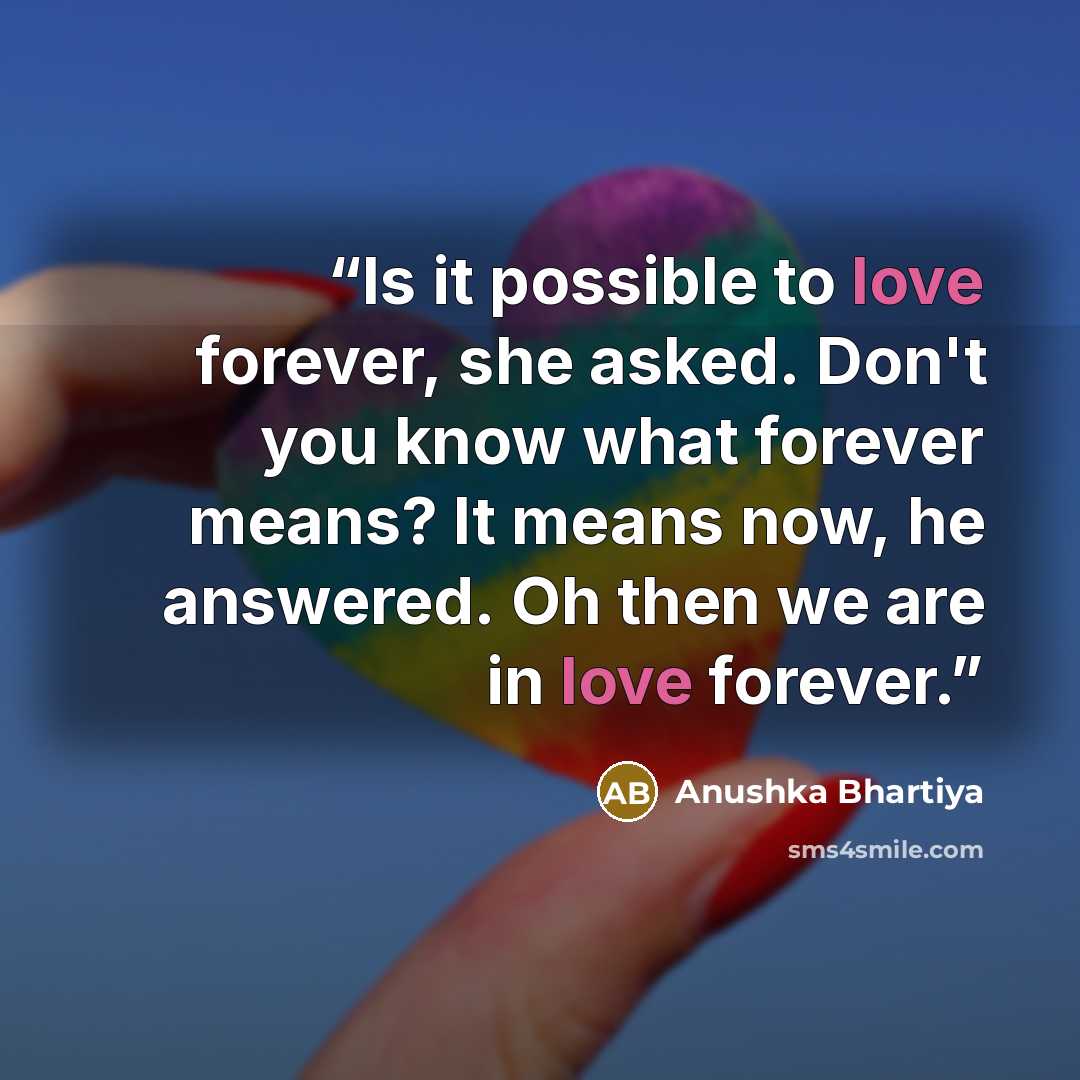 “Is it possible to love forever, she asked. Don't you know what forever means? It means now, he answered. Oh then we are in love forever.” quote by Anushka Bhartiya