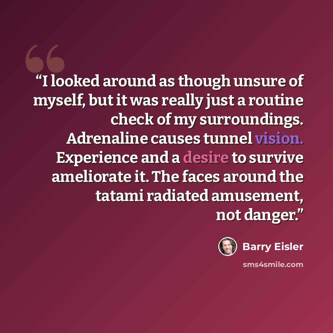 “I looked around as though unsure of myself, but it was really just a routine check of my surroundings. Adrenaline causes tunnel vision. Experience and a desire to survive ameliorate it. The faces around the tatami radiated amusement, not danger.” quote by Barry Eisler