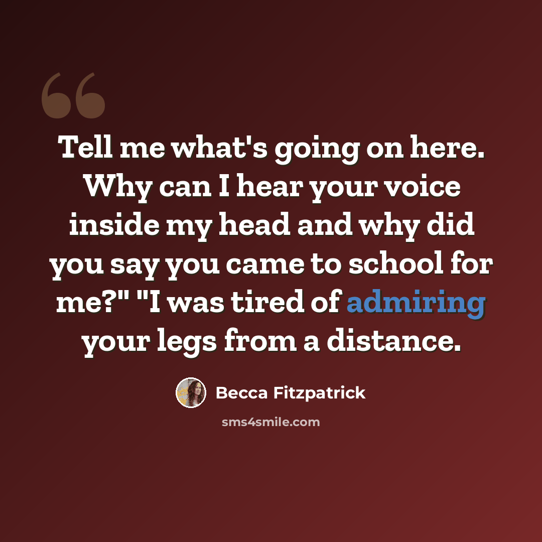 “Tell me what's going on here. Why can I hear your voice inside my head and why did you say you came to school for me?" "I was tired of admiring your legs from a distance.” quote by Becca Fitzpatrick