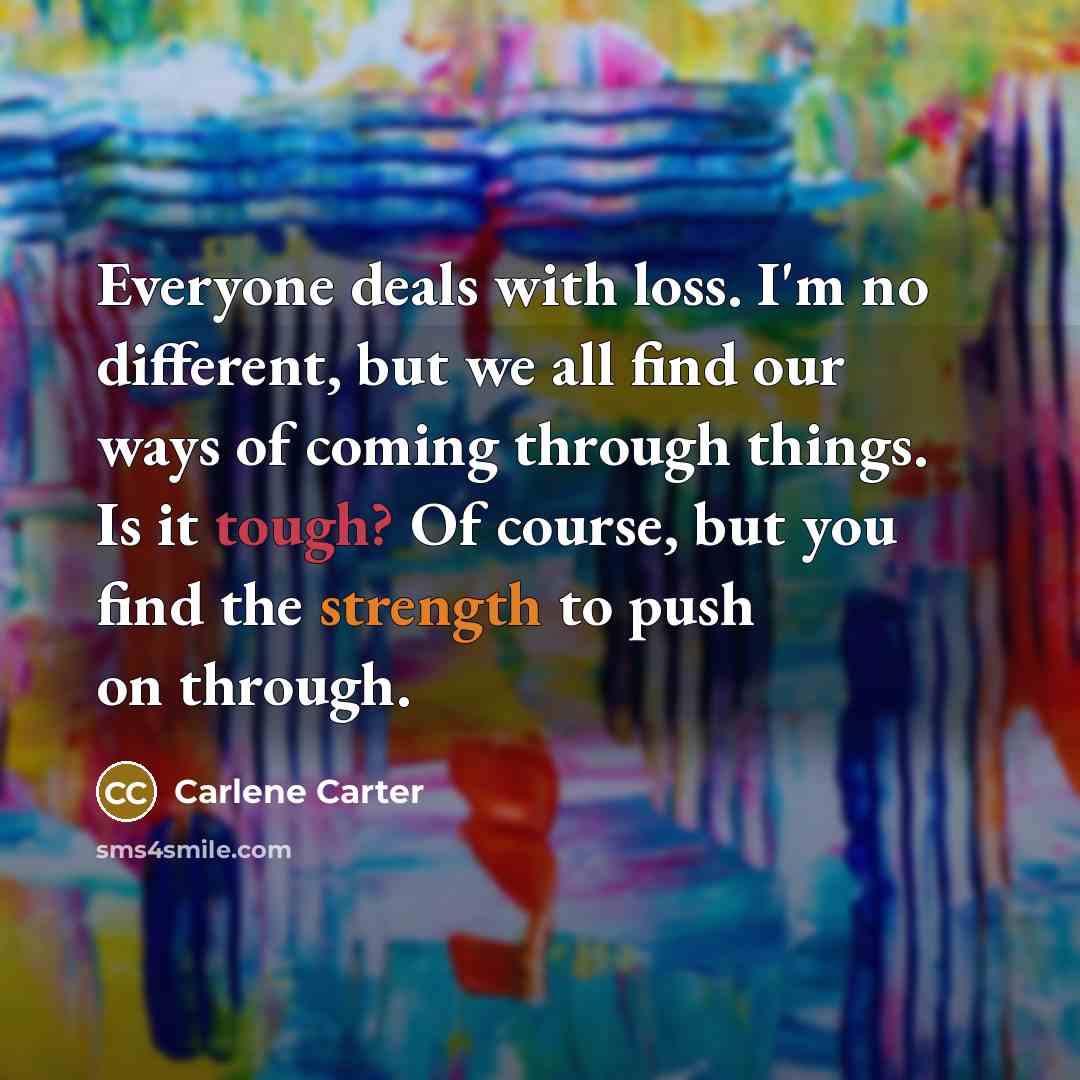 “Everyone deals with loss. I'm no different, but we all find our ways of coming through things. Is it tough? Of course, but you find the strength to push on through.” quote by Carlene Carter