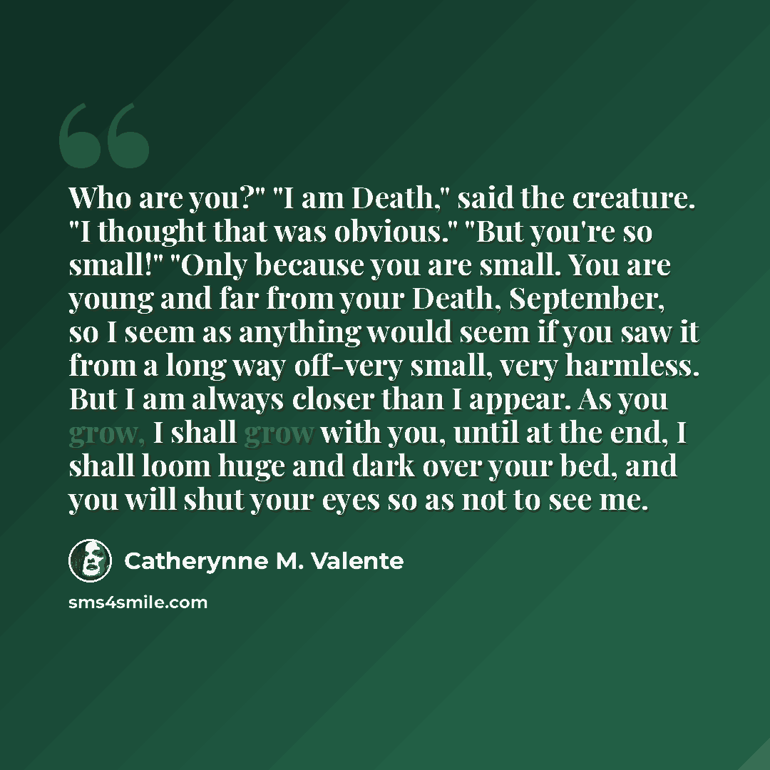 “Who are you?" "I am Death," said the creature. "I thought that was obvious." "But you're so small!" "Only because you are small. You are young and far from your Death, September, so I seem as anything would seem if you saw it from a long way off-very small, very harmless. But I am always closer…” quote by Catherynne M. Valente