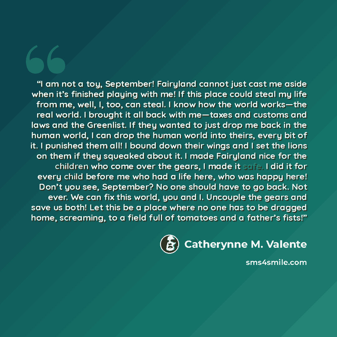 “I am not a toy, September! Fairyland cannot just cast me aside when it’s finished playing with me! If this place could steal my life from me, well, I, too, can steal. I know how the world works—the real world. I brought it all back with me—taxes and customs and laws and the Greenlist. If they…” quote by Catherynne M. Valente