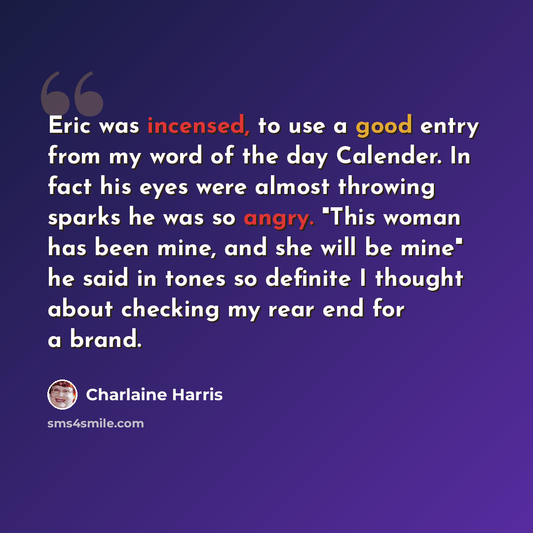 “Eric was incensed, to use a good entry from my word of the day Calender. In fact his eyes were almost throwing sparks he was so angry. "This woman has been mine, and she will be mine" he said in tones so definite I thought about checking my rear end for a brand.” quote by Charlaine Harris