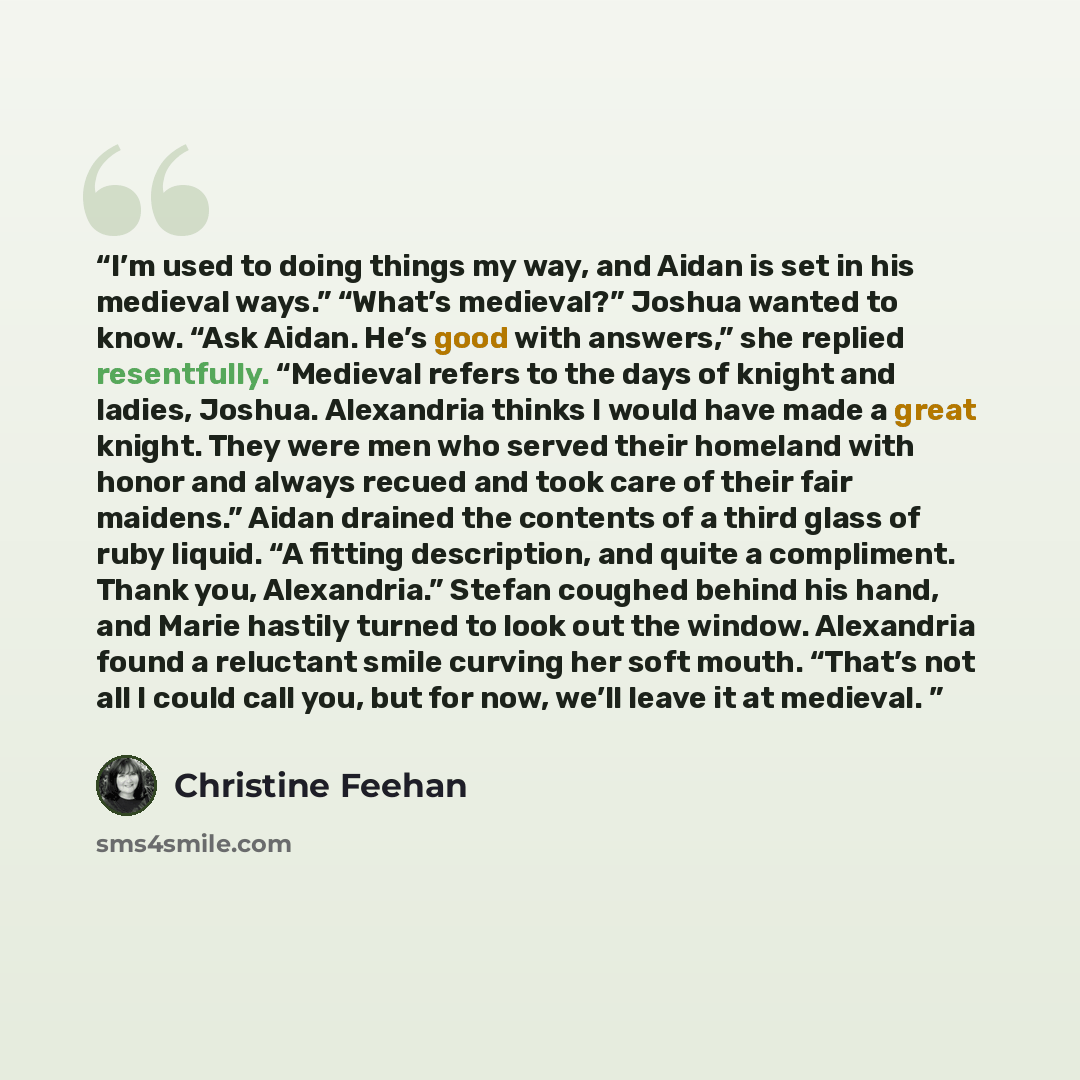 “I’m used to doing things my way, and Aidan is set in his medieval ways.” “What’s medieval?” Joshua wanted to know. “Ask Aidan. He’s good with answers,” she replied resentfully. “Medieval refers to the days of knight and ladies, Joshua. Alexandria thinks I would have made a great knight. They were…” quote by Christine Feehan