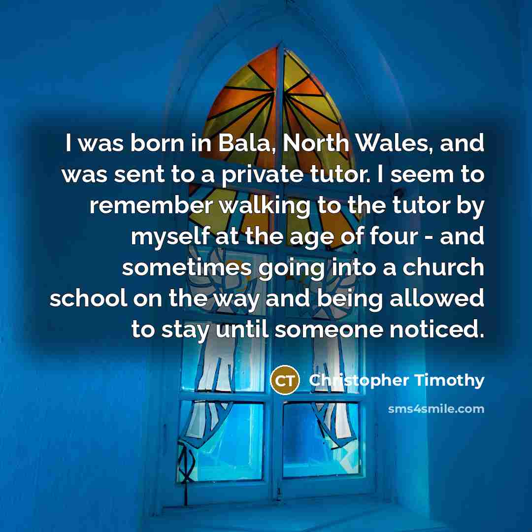 “I was born in Bala, North Wales, and was sent to a private tutor. I seem to remember walking to the tutor by myself at the age of four - and sometimes going into a church school on the way and being allowed to stay until someone noticed.” quote by Christopher Timothy