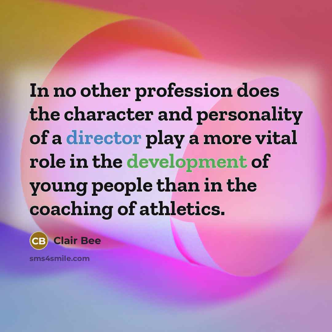 “In no other profession does the character and personality of a director play a more vital role in the development of young people than in the coaching of athletics.” quote by Clair Bee