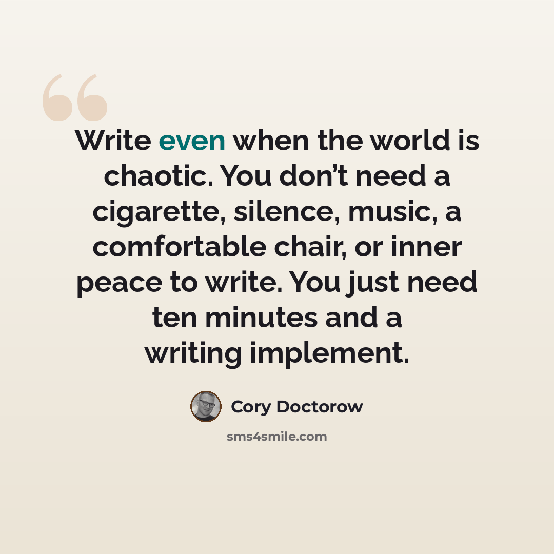 “Write even when the world is chaotic. You don’t need a cigarette, silence, music, a comfortable chair, or inner peace to write. You just need ten minutes and a writing implement.” quote by Cory Doctorow