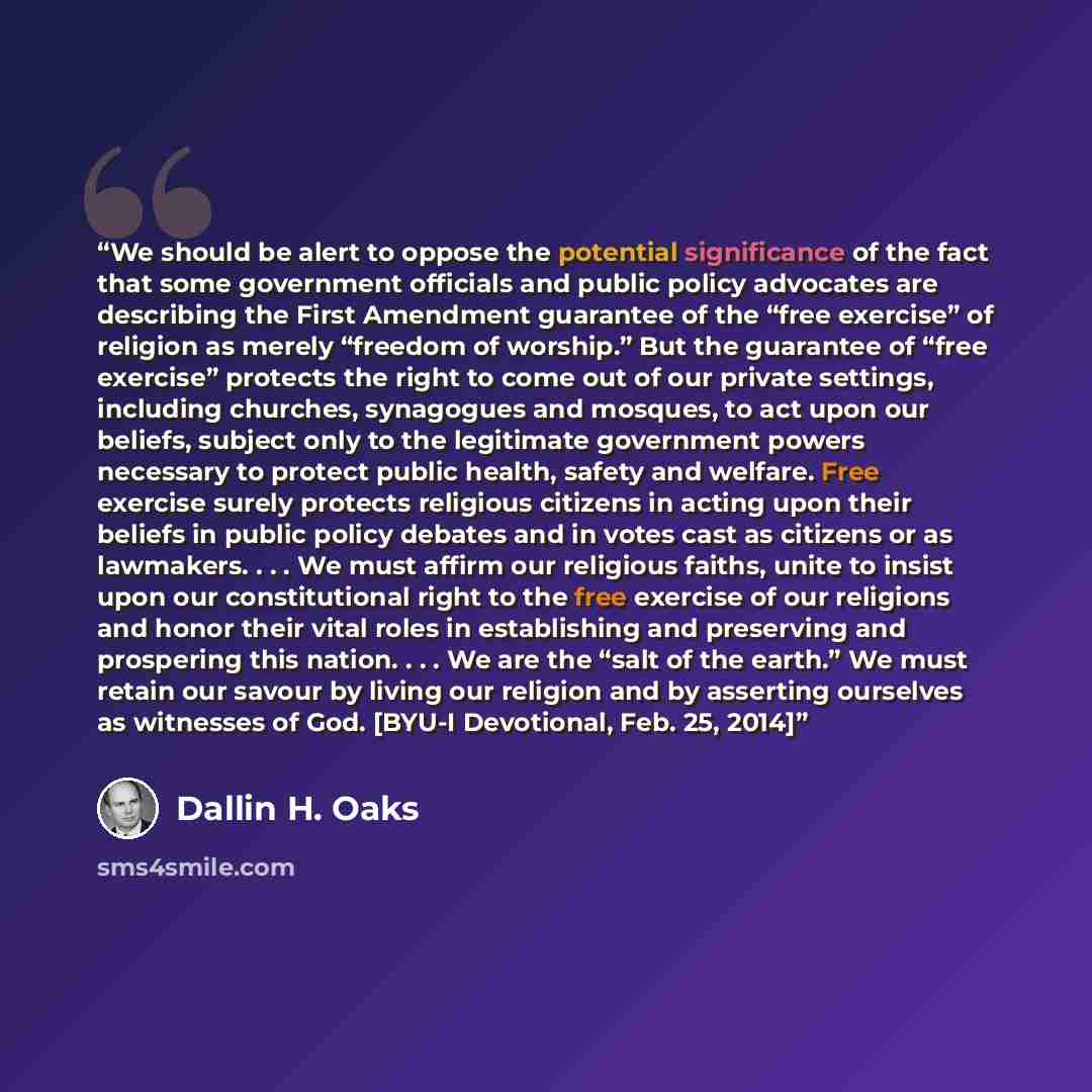 “We should be alert to oppose the potential significance of the fact that some government officials and public policy advocates are describing the First Amendment guarantee of the “free exercise” of religion as merely “freedom of worship.” But the guarantee of “free exercise” protects the right to…” quote by Dallin H. Oaks