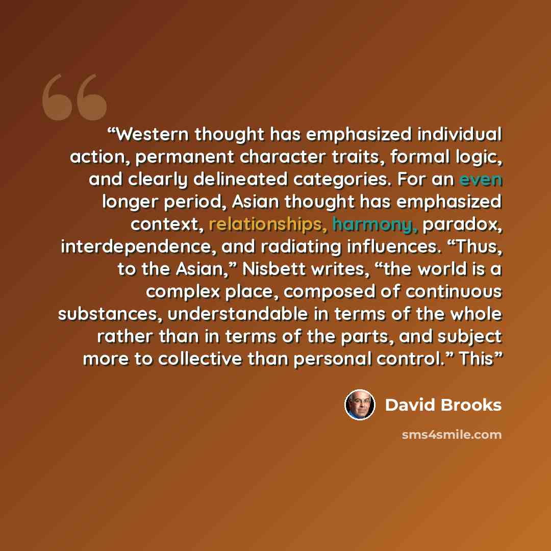 “Western thought has emphasized individual action, permanent character traits, formal logic, and clearly delineated categories. For an even longer period, Asian thought has emphasized context, relationships, harmony, paradox, interdependence, and radiating influences. “Thus, to the Asian,” Nisbett…” quote by David Brooks