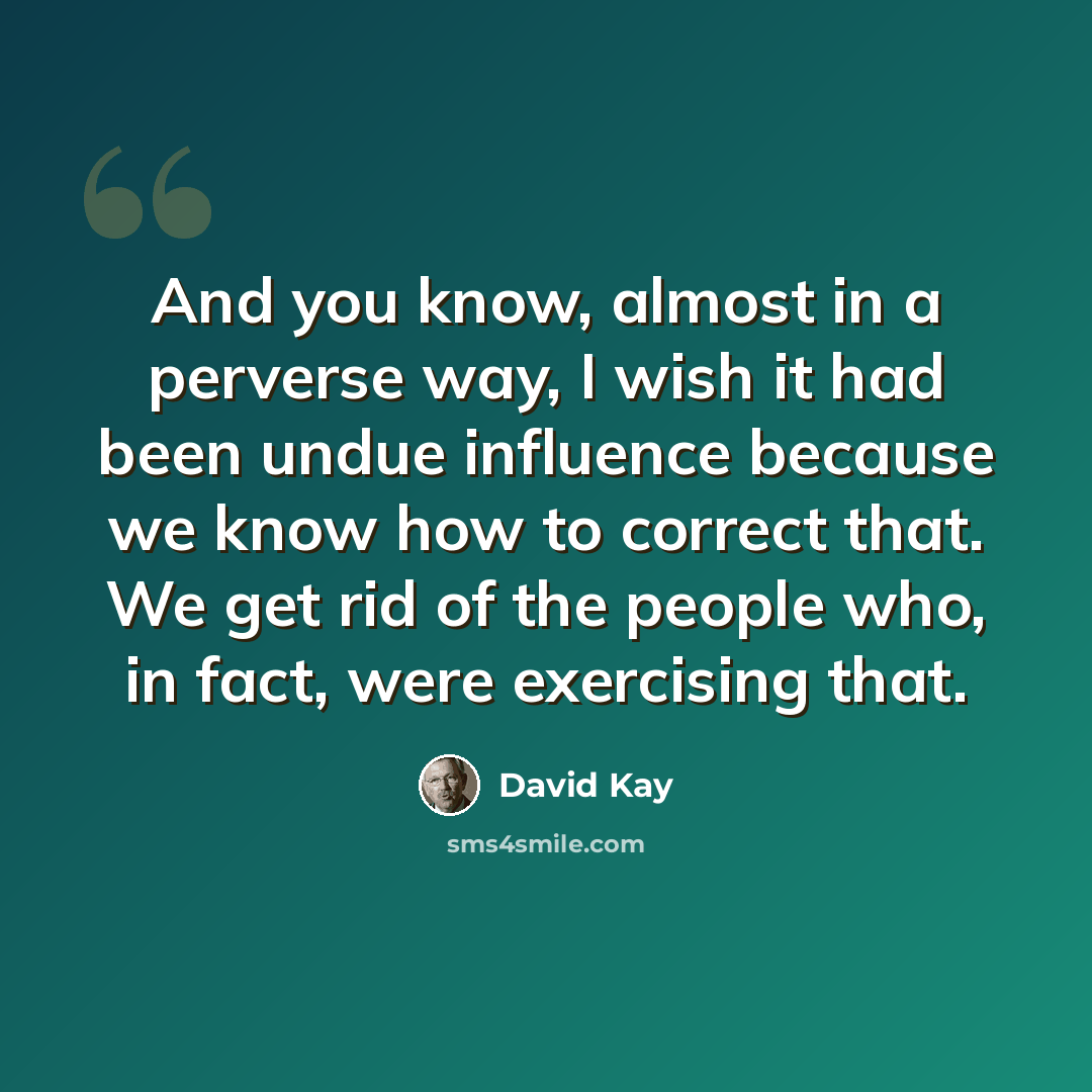 “And you know, almost in a perverse way, I wish it had been undue influence because we know how to correct that. We get rid of the people who, in fact, were exercising that.” quote by David Kay