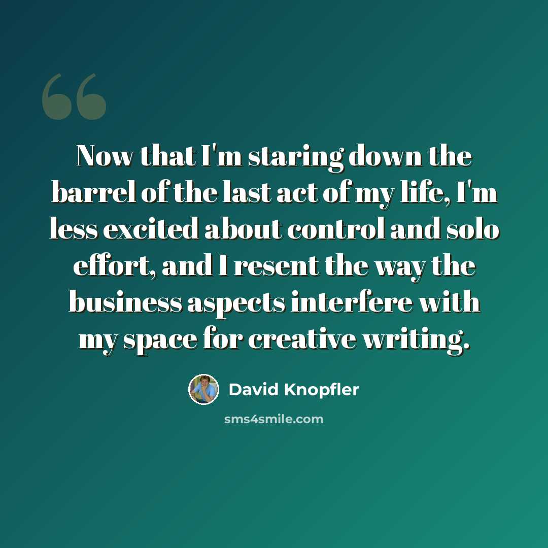 “Now that I'm staring down the barrel of the last act of my life, I'm less excited about control and solo effort, and I resent the way the business aspects interfere with my space for creative writing.” quote by David Knopfler