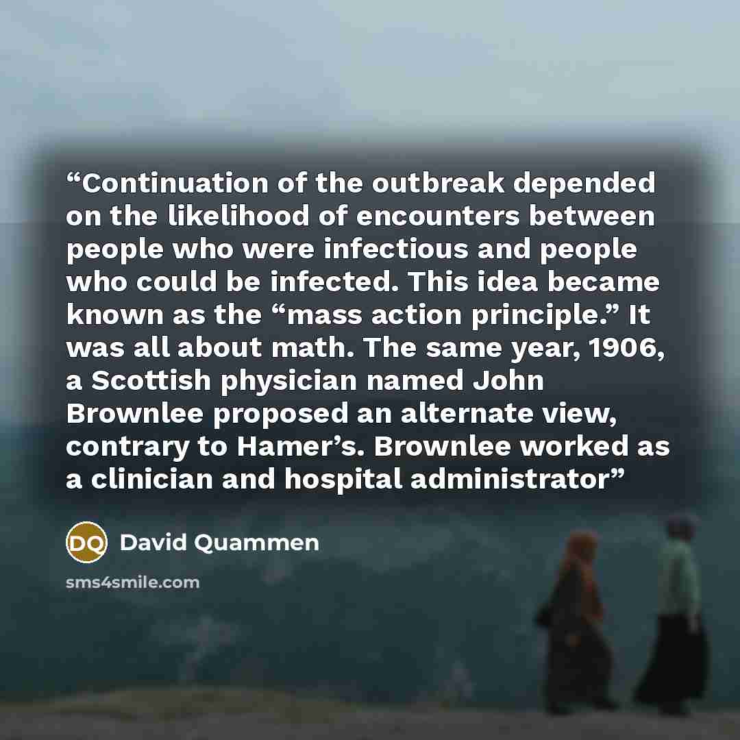 “Continuation of the outbreak depended on the likelihood of encounters between people who were infectious and people who could be infected. This idea became known as the “mass action principle.” It was all about math. The same year, 1906, a Scottish physician named John Brownlee proposed an…” quote by David Quammen