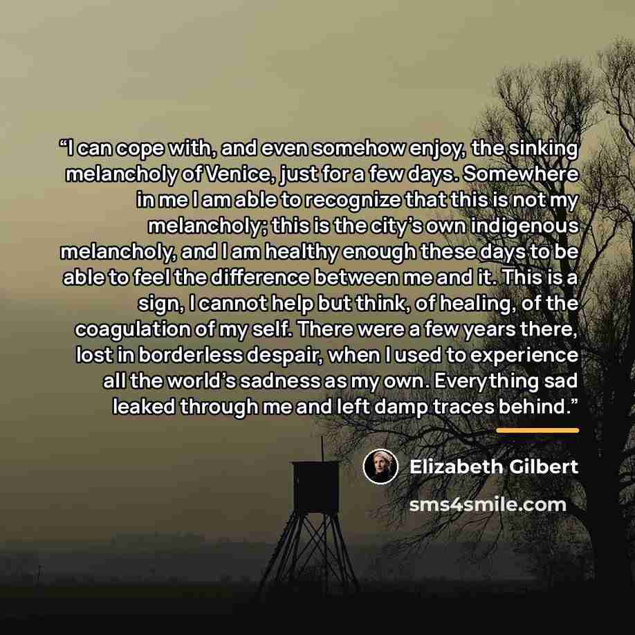 “I can cope with, and even somehow enjoy, the sinking melancholy of Venice, just for a few days. Somewhere in me I am able to recognize that this is not my melancholy; this is the city's own indigenous melancholy, and I am healthy enough these days to be able to feel the difference between me and…” quote by Elizabeth Gilbert