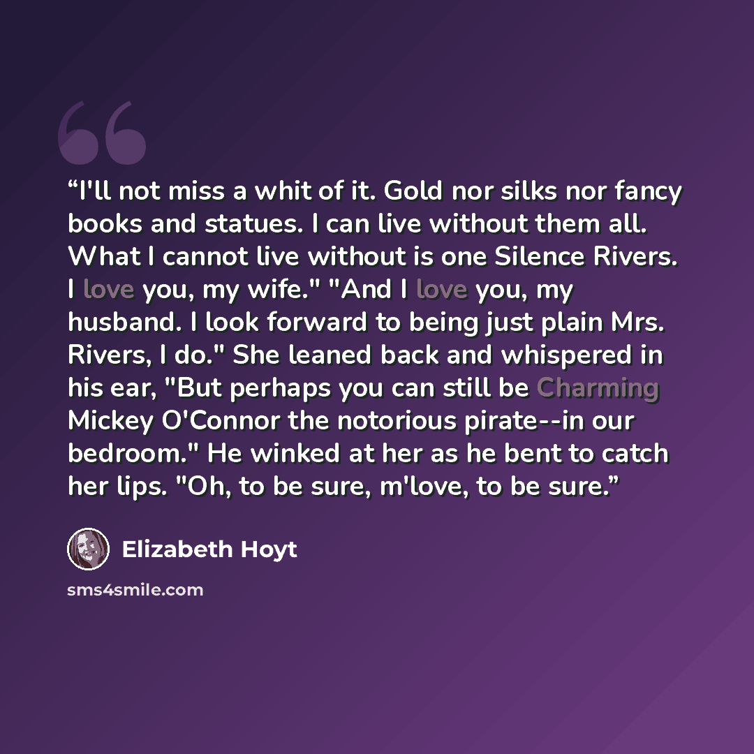 “I'll not miss a whit of it. Gold nor silks nor fancy books and statues. I can live without them all. What I cannot live without is one Silence Rivers. I love you, my wife." "And I love you, my husband. I look forward to being just plain Mrs. Rivers, I do." She leaned back and whispered in his ear…” quote by Elizabeth Hoyt