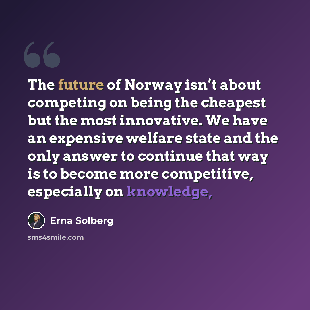 “The future of Norway isn’t about competing on being the cheapest but the most innovative. We have an expensive welfare state and the only answer to continue that way is to become more competitive, especially on knowledge,” quote by Erna Solberg