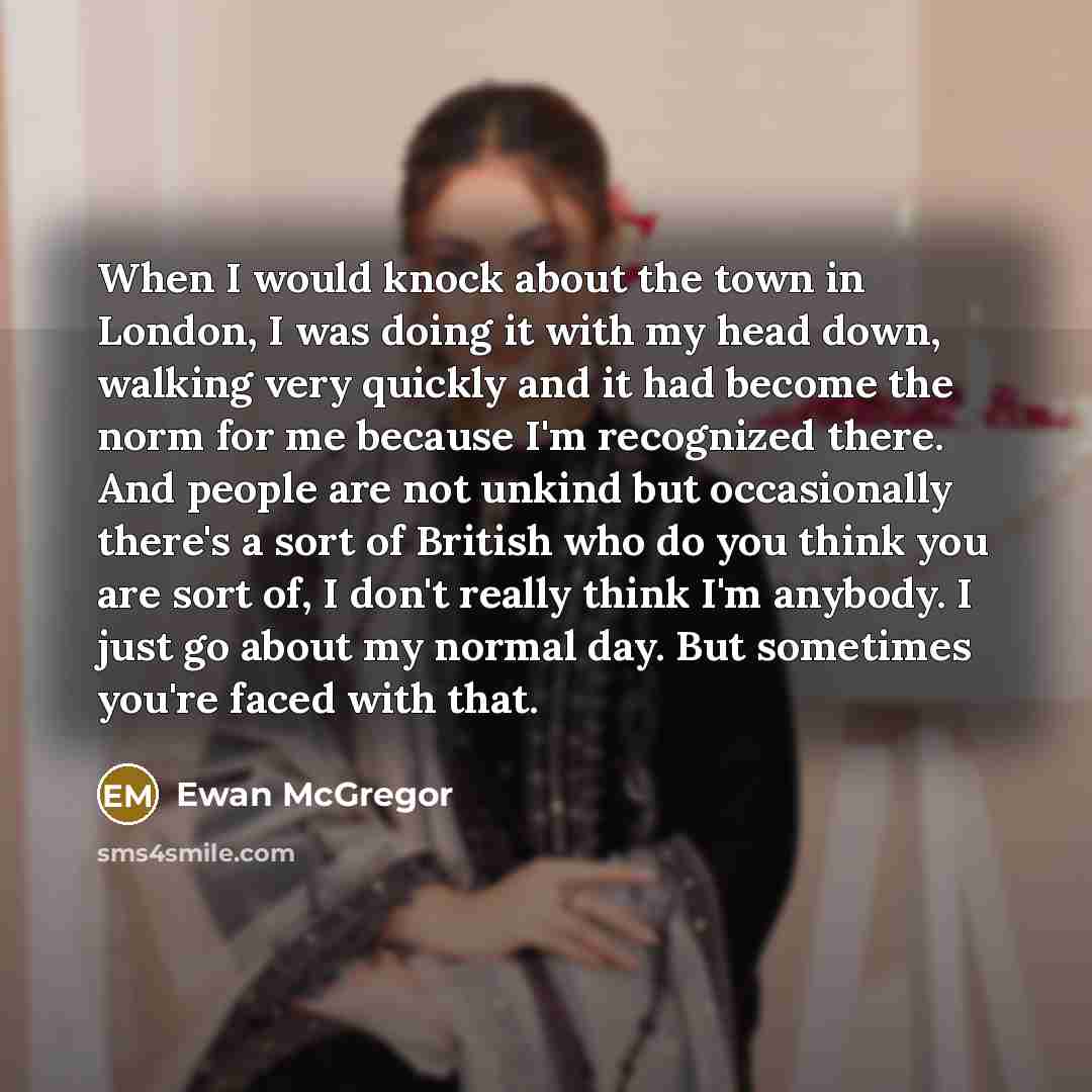 “When I would knock about the town in London, I was doing it with my head down, walking very quickly and it had become the norm for me because I'm recognized there. And people are not unkind but occasionally there's a sort of British who do you think you are sort of, I don't really think I'm…” quote by Ewan McGregor