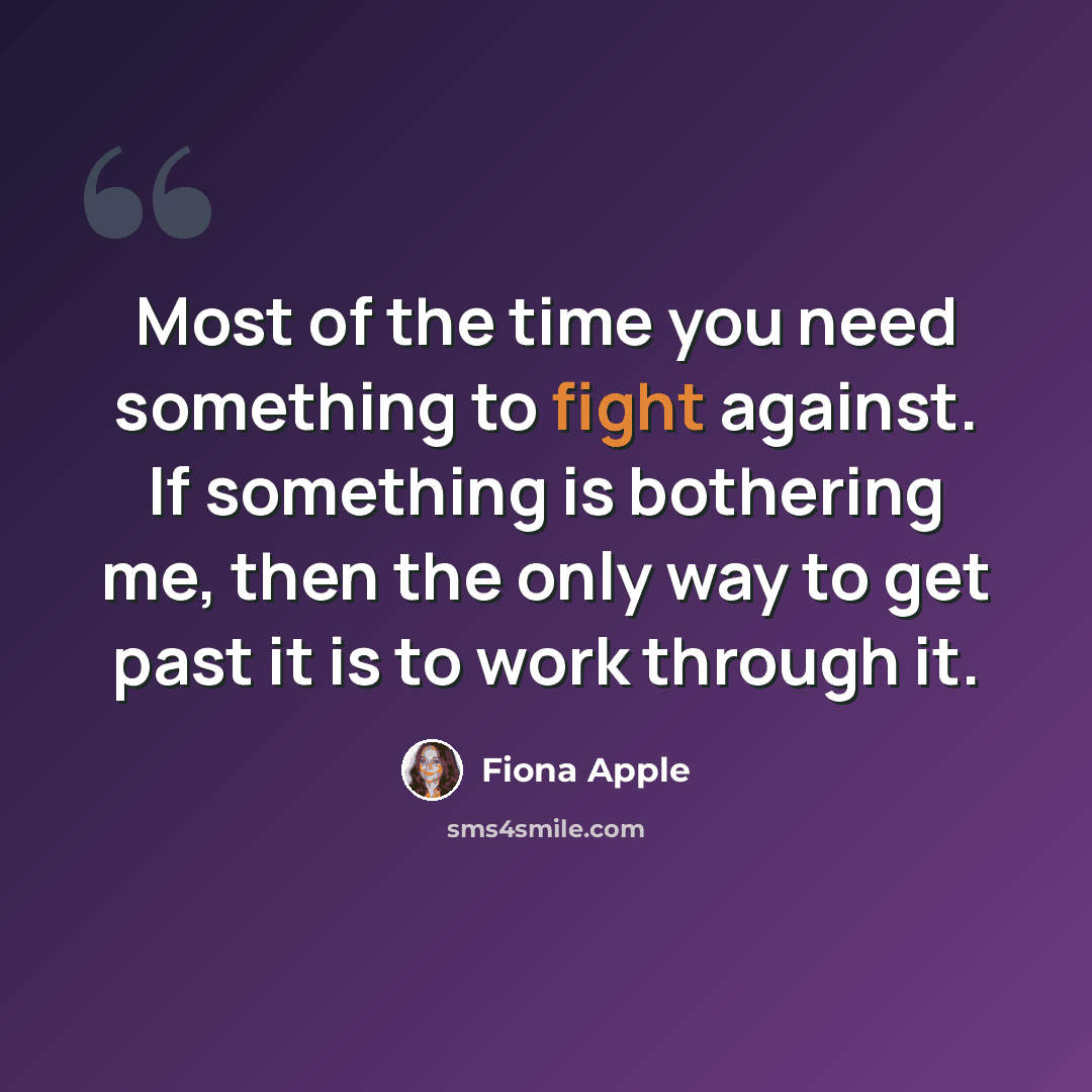 “Most of the time you need something to fight against. If something is bothering me, then the only way to get past it is to work through it.” quote by Fiona Apple