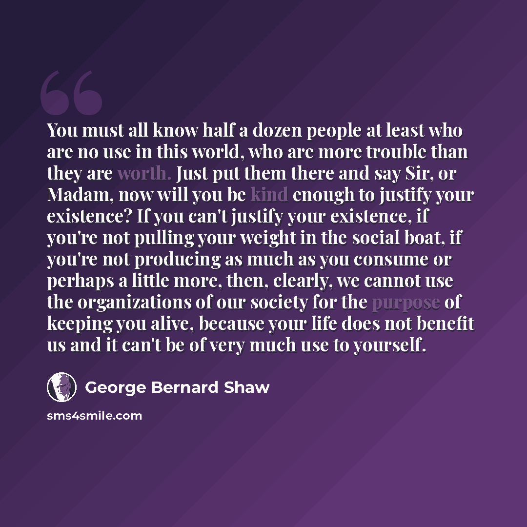 “You must all know half a dozen people at least who are no use in this world, who are more trouble than they are worth. Just put them there and say Sir, or Madam, now will you be kind enough to justify your existence? If you can't justify your existence, if you're not pulling your weight in the…” quote by George Bernard Shaw