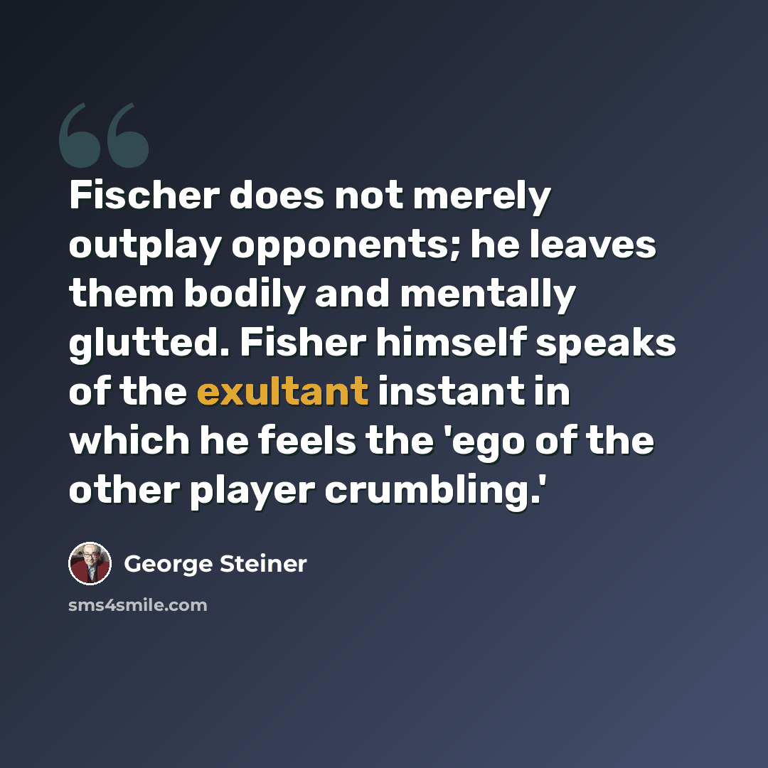 “Fischer does not merely outplay opponents; he leaves them bodily and mentally glutted. Fisher himself speaks of the exultant instant in which he feels the 'ego of the other player crumbling.'” quote by George Steiner