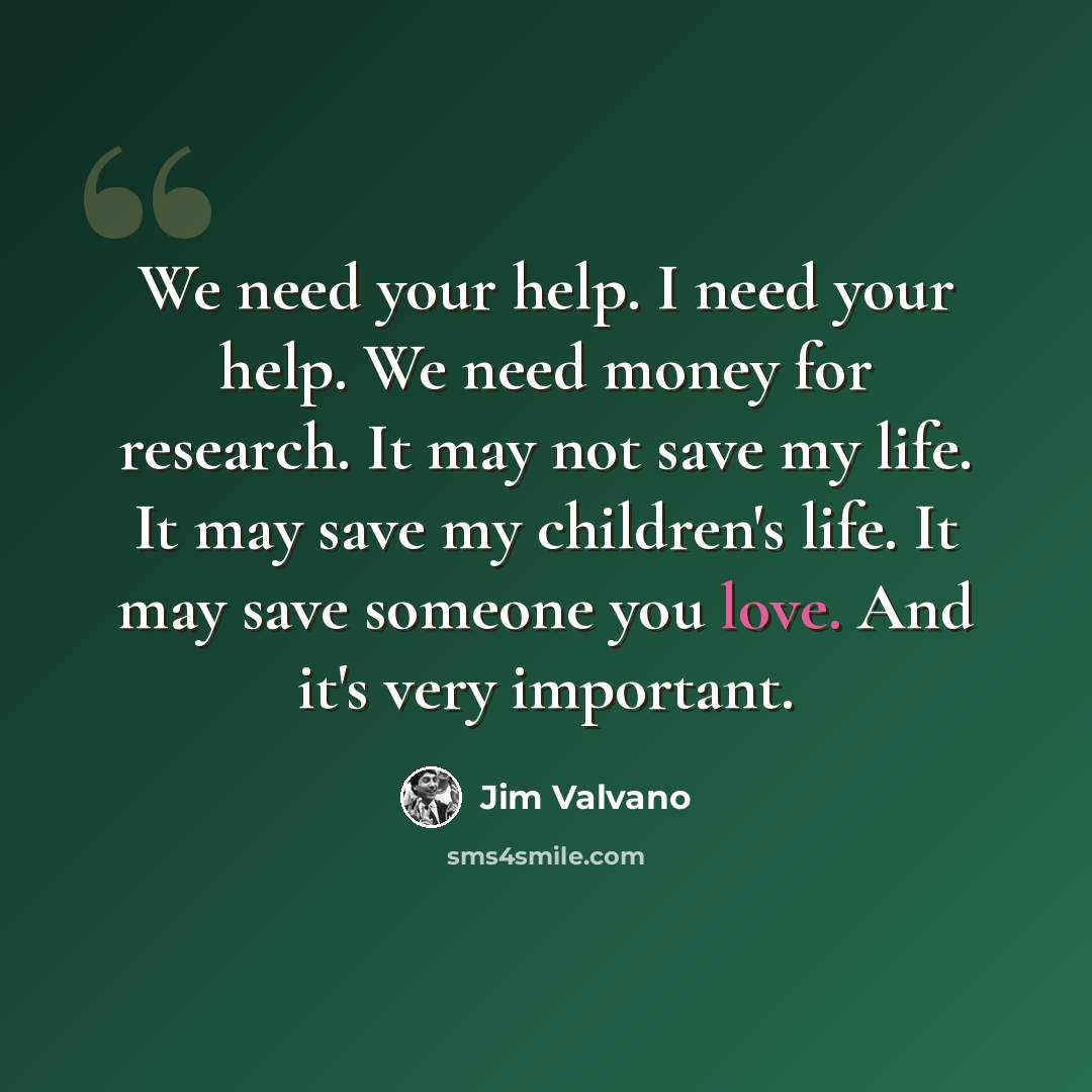 “We need your help. I need your help. We need money for research. It may not save my life. It may save my children's life. It may save someone you love. And it's very important.” quote by Jim Valvano