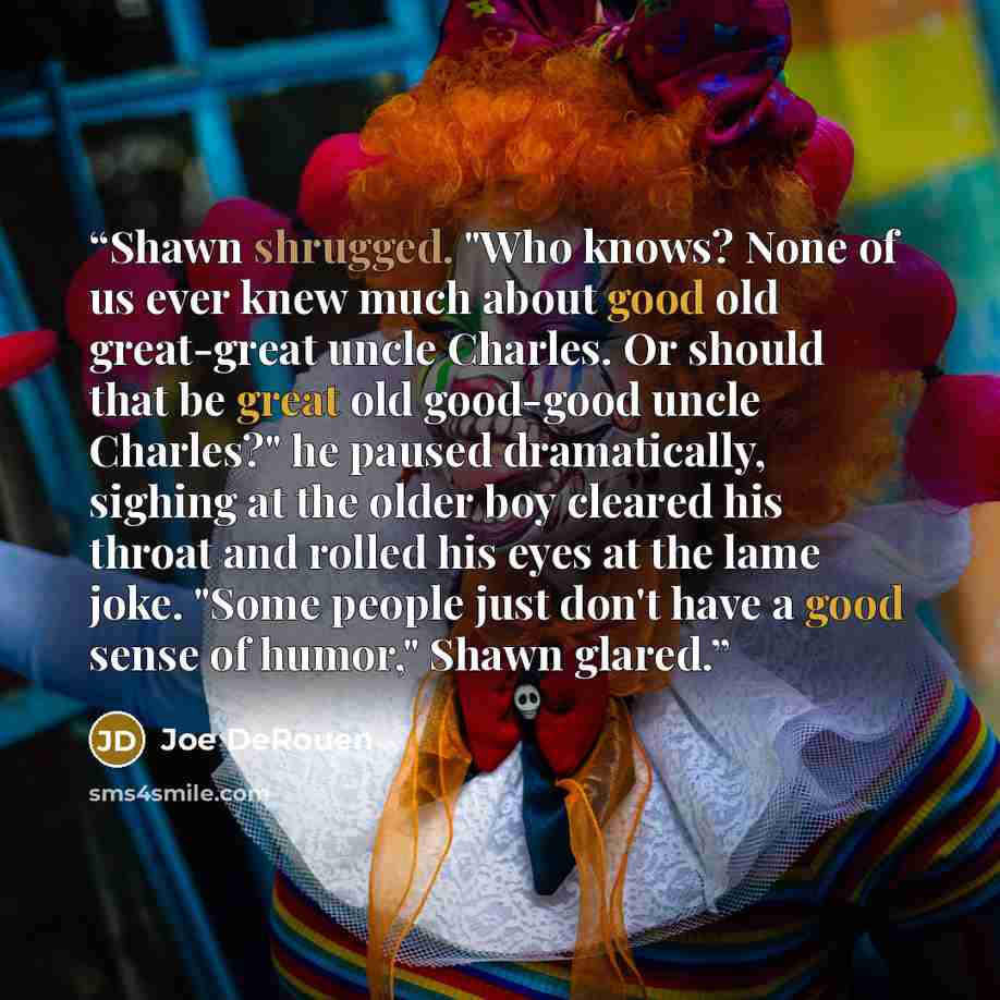“Shawn shrugged. "Who knows? None of us ever knew much about good old great-great uncle Charles. Or should that be great old good-good uncle Charles?" he paused dramatically, sighing at the older boy cleared his throat and rolled his eyes at the lame joke. "Some people just don't have a good sense…” quote by Joe DeRouen