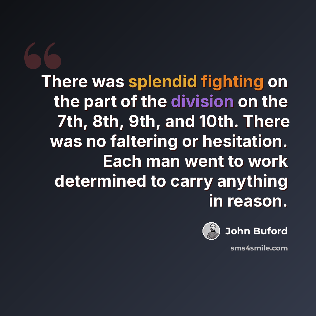 “There was splendid fighting on the part of the division on the 7th, 8th, 9th, and 10th. There was no faltering or hesitation. Each man went to work determined to carry anything in reason.” quote by John Buford