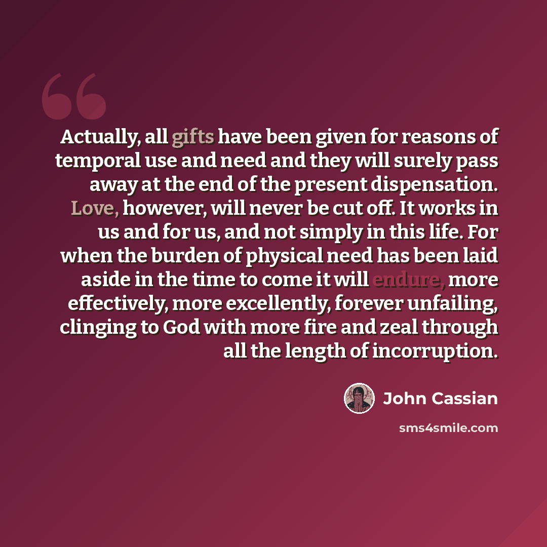 “Actually, all gifts have been given for reasons of temporal use and need and they will surely pass away at the end of the present dispensation. Love, however, will never be cut off. It works in us and for us, and not simply in this life. For when the burden of physical need has been laid aside in…” quote by John Cassian