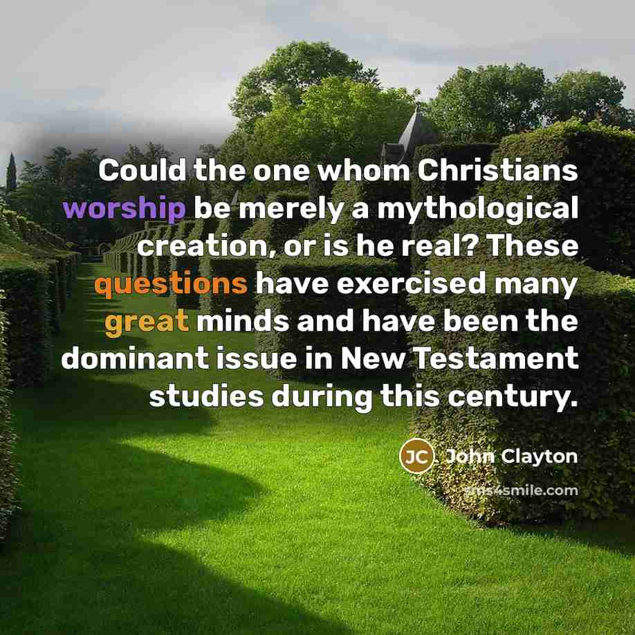 “Could the one whom Christians worship be merely a mythological creation, or is he real? These questions have exercised many great minds and have been the dominant issue in New Testament studies during this century.” quote by John Clayton