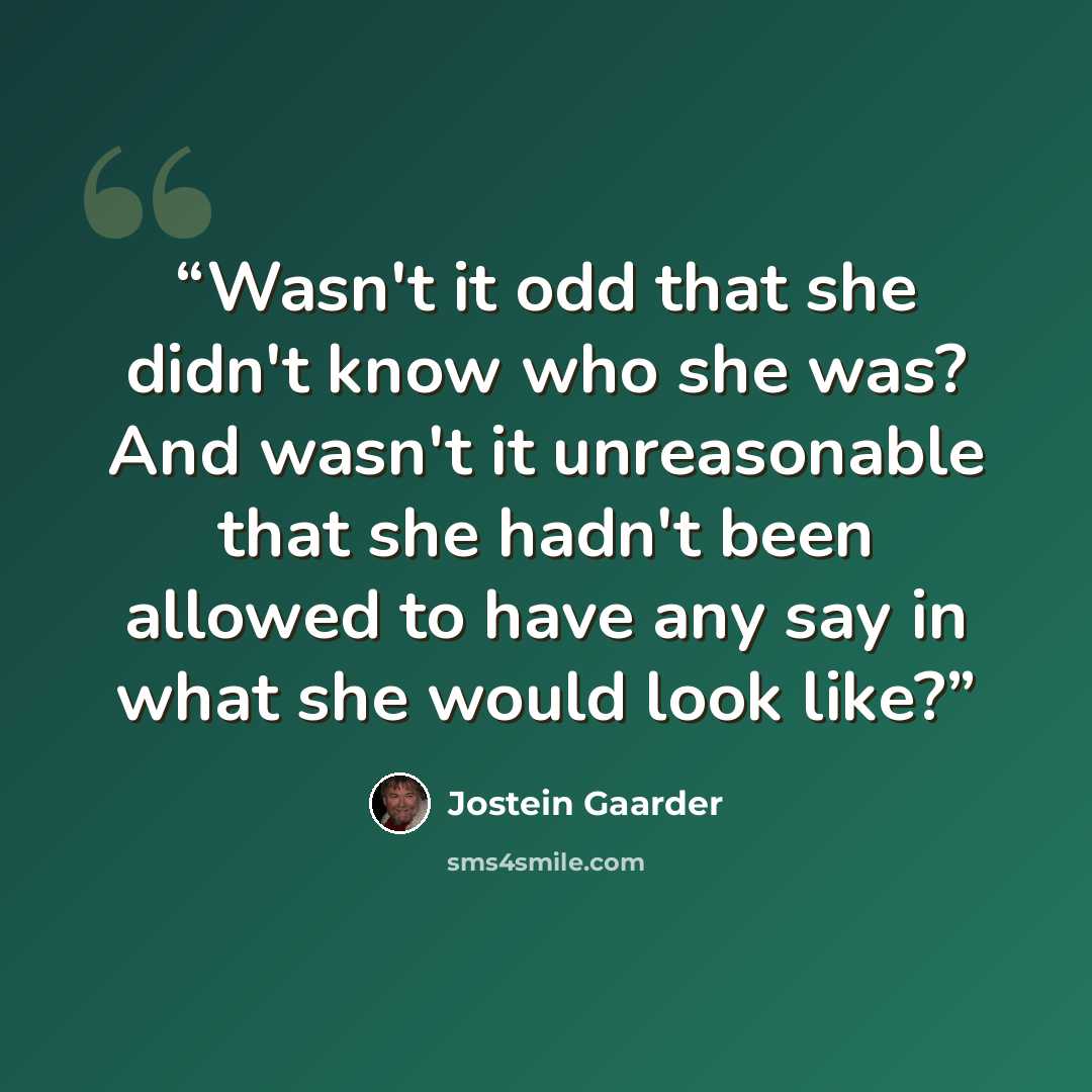 “Wasn't it odd that she didn't know who she was? And wasn't it unreasonable that she hadn't been allowed to have any say in what she would look like?” quote by Jostein Gaarder