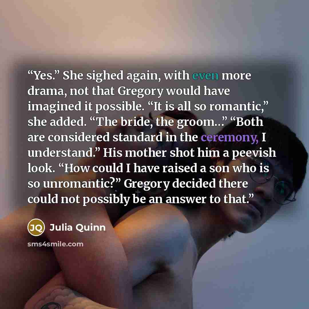 “Yes.” She sighed again, with even more drama, not that Gregory would have imagined it possible. “It is all so romantic,” she added. “The bride, the groom…” “Both are considered standard in the ceremony, I understand.” His mother shot him a peevish look. “How could I have raised a son who is so…” quote by Julia Quinn