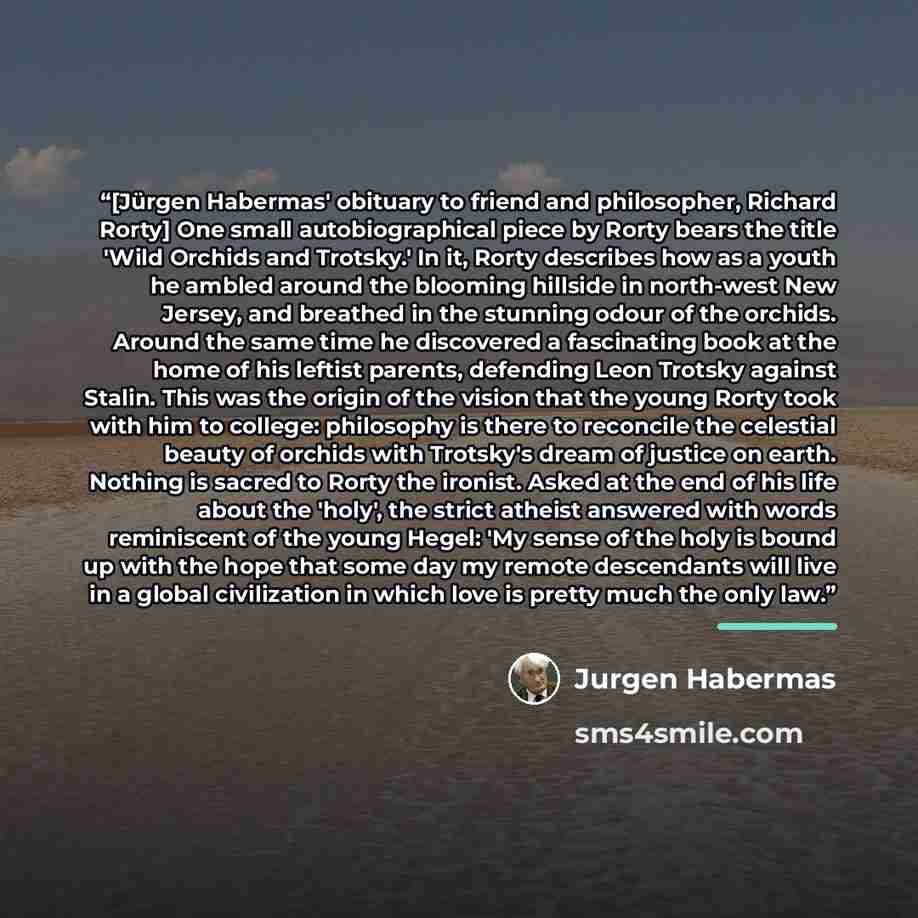 “[Jürgen Habermas' obituary to friend and philosopher, Richard Rorty] One small autobiographical piece by Rorty bears the title 'Wild Orchids and Trotsky.' In it, Rorty describes how as a youth he ambled around the blooming hillside in north-west New Jersey, and breathed in the stunning odour of…” quote by Jürgen Habermas