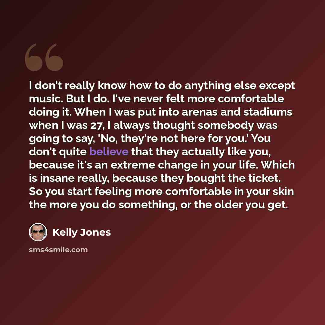 “I don't really know how to do anything else except music. But I do. I've never felt more comfortable doing it. When I was put into arenas and stadiums when I was 27, I always thought somebody was going to say, 'No, they're not here for you.' You don't quite believe that they actually like you…” quote by Kelly Jones
