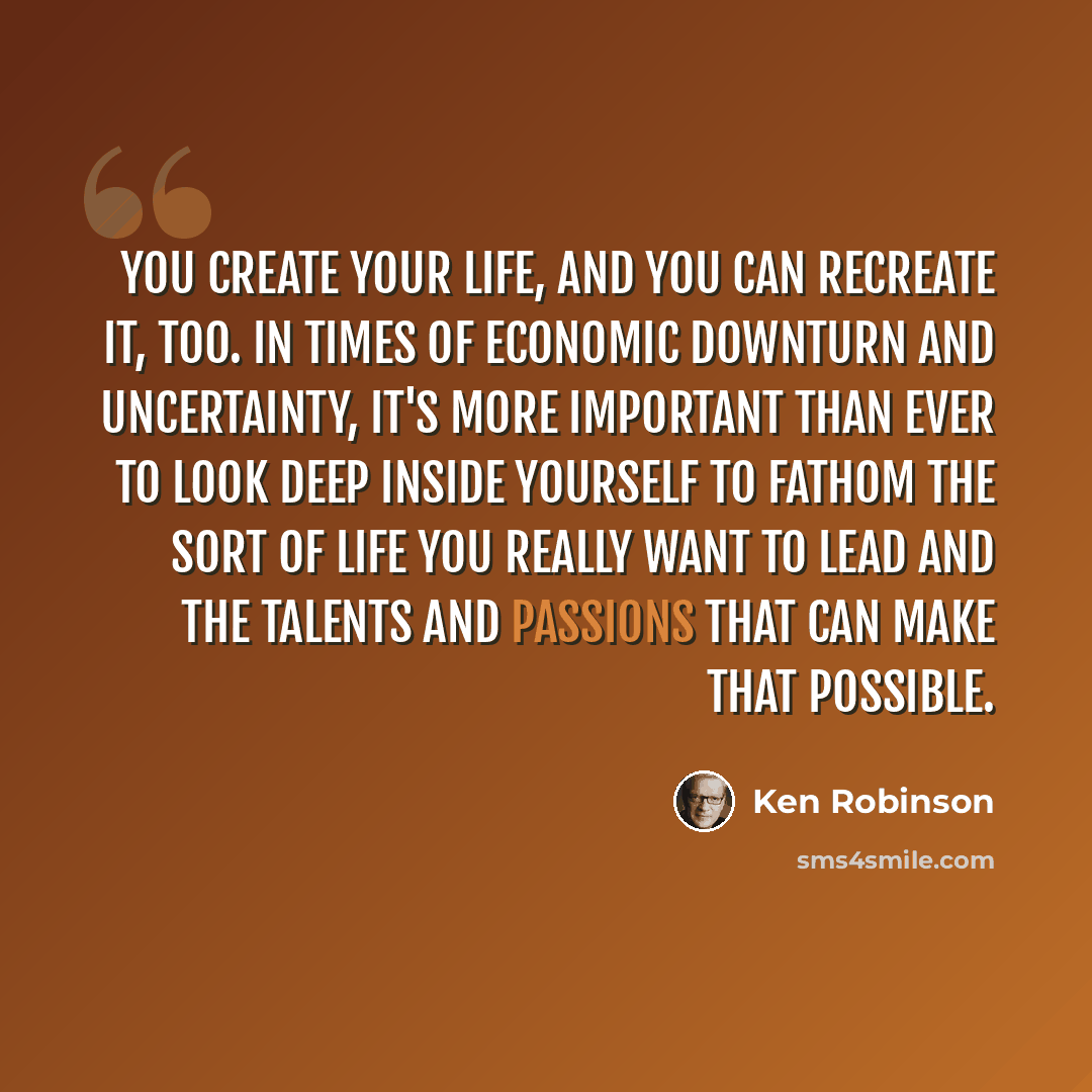 “You create your life, and you can recreate it, too. In times of economic downturn and uncertainty, it's more important than ever to look deep inside yourself to fathom the sort of life you really want to lead and the talents and passions that can make that possible.” quote by Ken Robinson