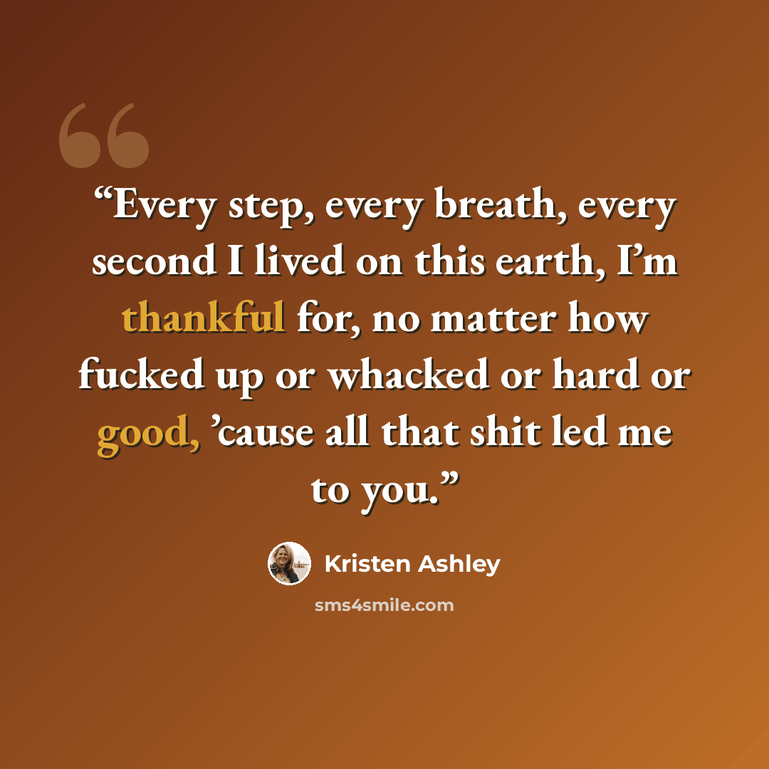 “Every step, every breath, every second I lived on this earth, I’m thankful for, no matter how fucked up or whacked or hard or good, ’cause all that shit led me to you.” quote by Kristen Ashley