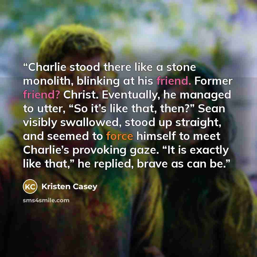 “Charlie stood there like a stone monolith, blinking at his friend. Former friend? Christ. Eventually, he managed to utter, “So it’s like that, then?” Sean visibly swallowed, stood up straight, and seemed to force himself to meet Charlie’s provoking gaze. “It is exactly like that,” he replied…” quote by Kristen Casey