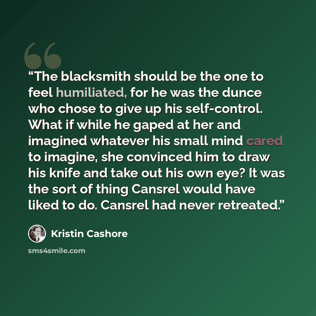 “The blacksmith should be the one to feel humiliated, for he was the dunce who chose to give up his self-control. What if while he gaped at her and imagined whatever his small mind cared to imagine, she convinced him to draw his knife and take out his own eye? It was the sort of thing Cansrel would…” quote by Kristin Cashore