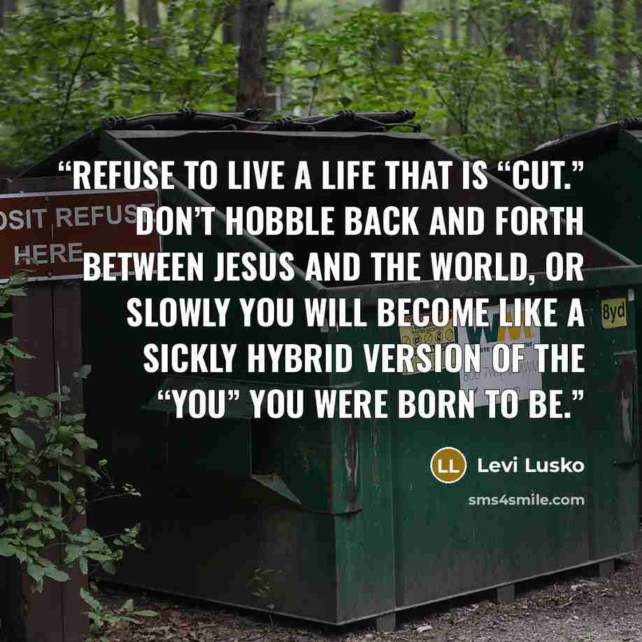 “Refuse to live a life that is “cut.” Don’t hobble back and forth between Jesus and the world, or slowly you will become like a sickly hybrid version of the “you” you were born to be.” quote by Levi Lusko
