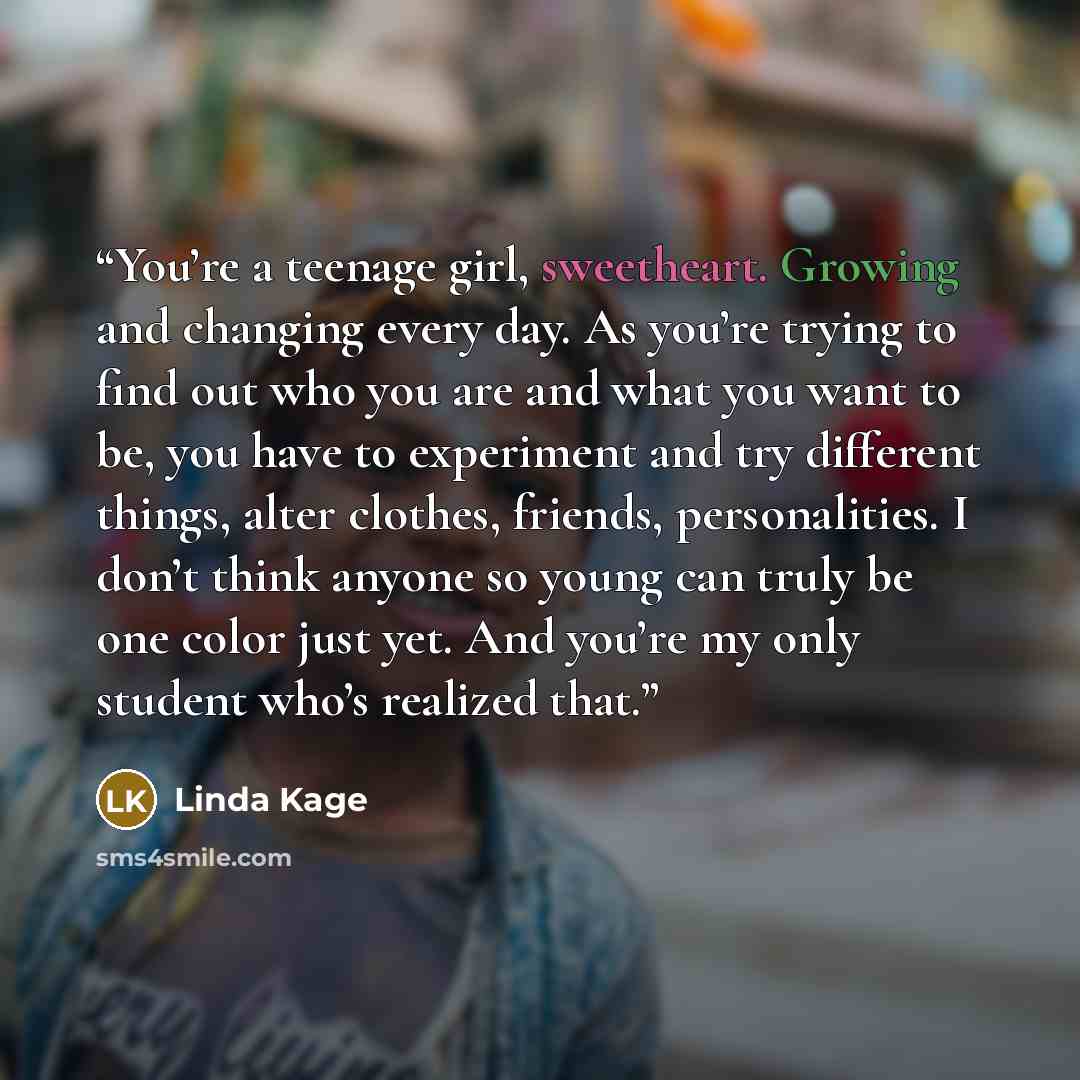 “You’re a teenage girl, sweetheart. Growing and changing every day. As you’re trying to find out who you are and what you want to be, you have to experiment and try different things, alter clothes, friends, personalities. I don’t think anyone so young can truly be one color just yet. And you’re my…” quote by Linda Kage