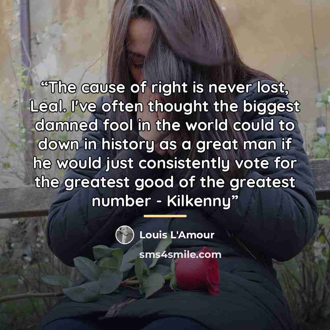 “The cause of right is never lost, Leal. I've often thought the biggest damned fool in the world could to down in history as a great man if he would just consistently vote for the greatest good of the greatest number - Kilkenny” quote by Louis L'Amour